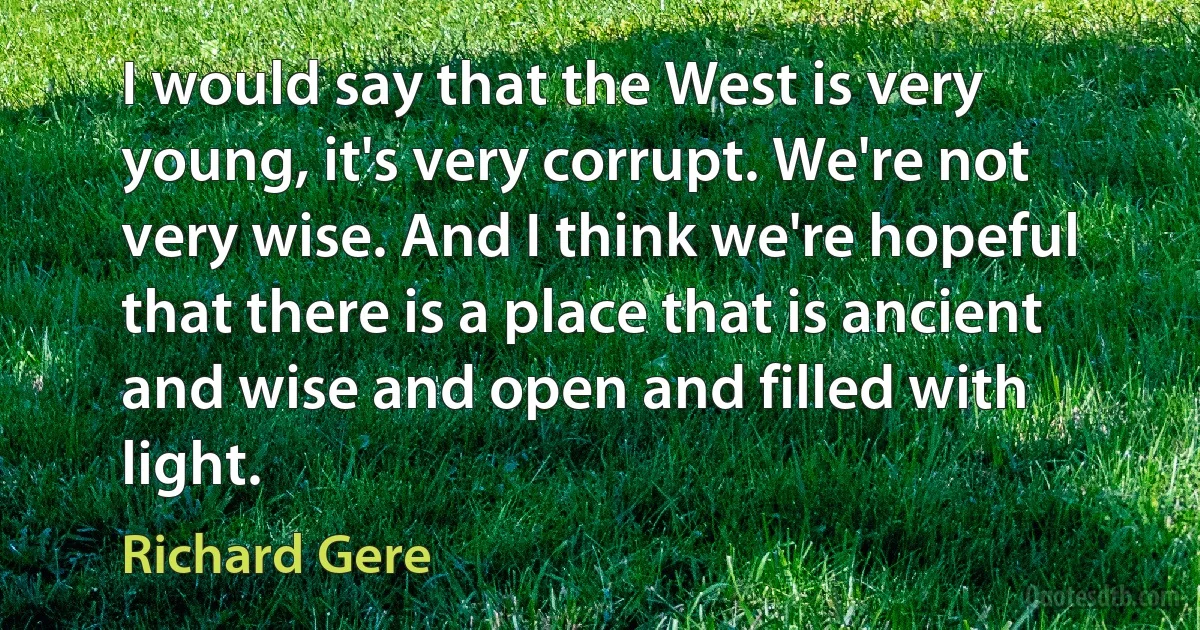 I would say that the West is very young, it's very corrupt. We're not very wise. And I think we're hopeful that there is a place that is ancient and wise and open and filled with light. (Richard Gere)