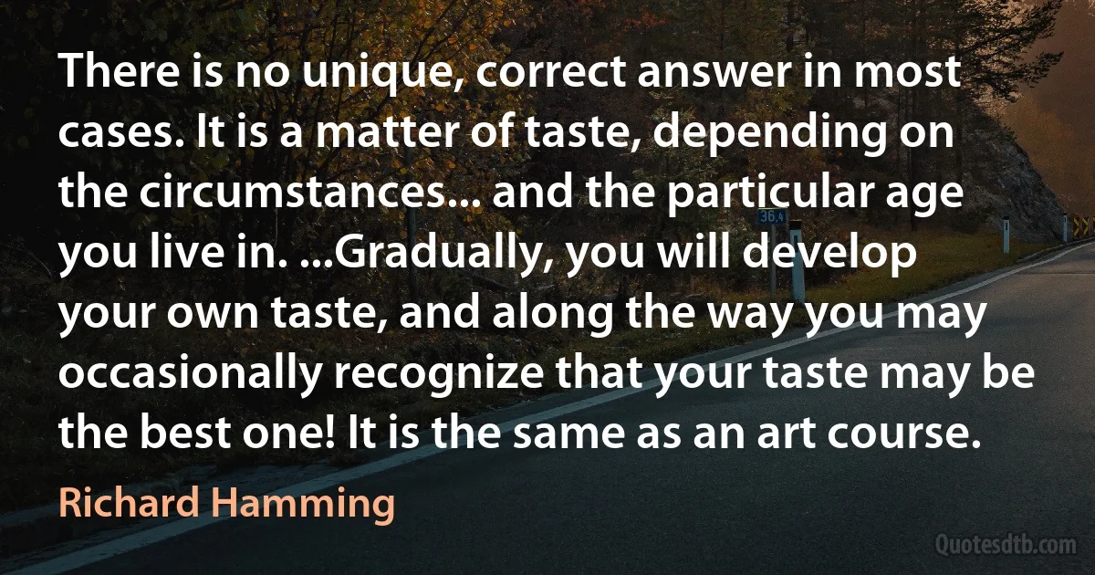 There is no unique, correct answer in most cases. It is a matter of taste, depending on the circumstances... and the particular age you live in. ...Gradually, you will develop your own taste, and along the way you may occasionally recognize that your taste may be the best one! It is the same as an art course. (Richard Hamming)