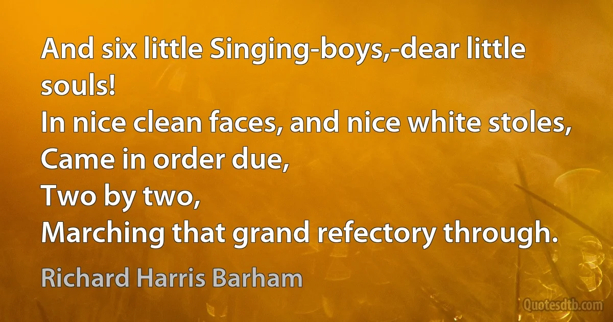 And six little Singing-boys,-dear little souls!
In nice clean faces, and nice white stoles,
Came in order due,
Two by two,
Marching that grand refectory through. (Richard Harris Barham)