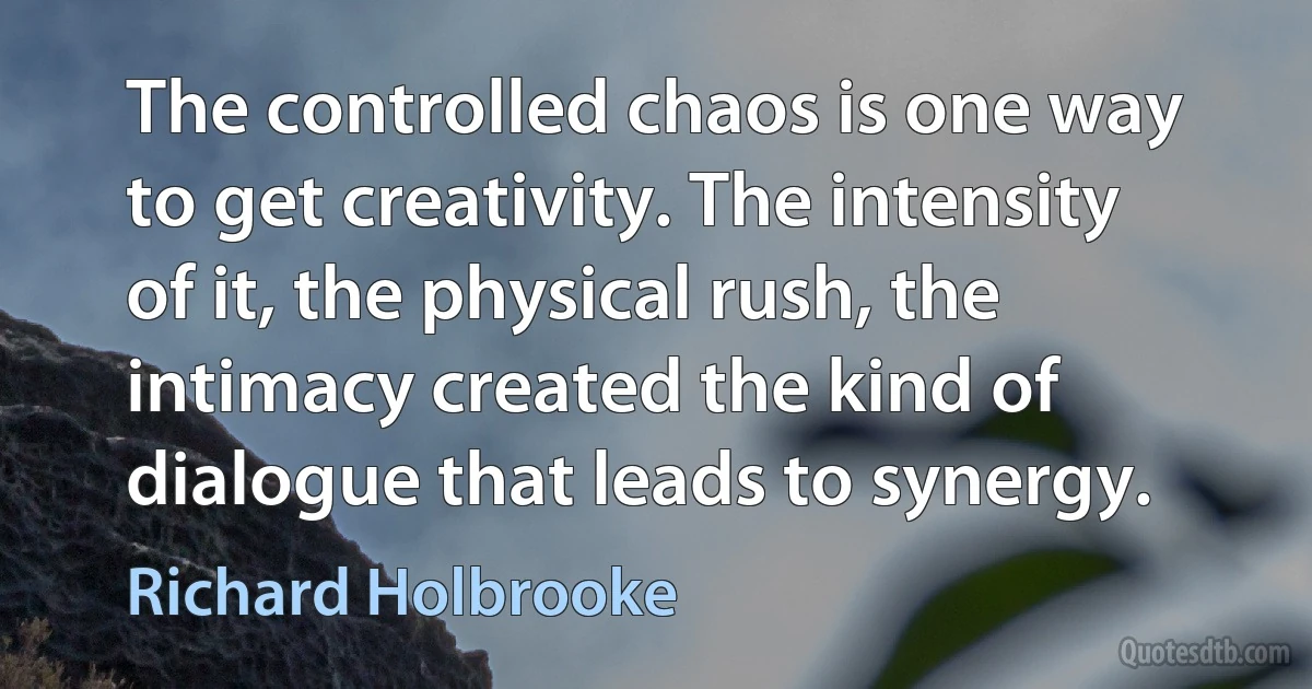 The controlled chaos is one way to get creativity. The intensity of it, the physical rush, the intimacy created the kind of dialogue that leads to synergy. (Richard Holbrooke)