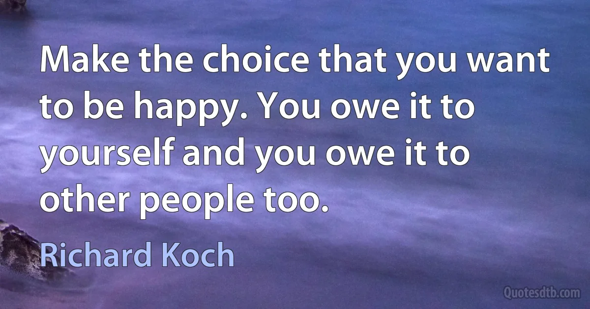 Make the choice that you want to be happy. You owe it to yourself and you owe it to other people too. (Richard Koch)