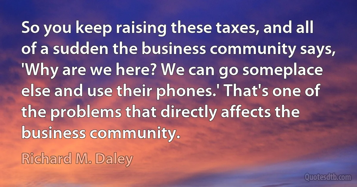 So you keep raising these taxes, and all of a sudden the business community says, 'Why are we here? We can go someplace else and use their phones.' That's one of the problems that directly affects the business community. (Richard M. Daley)