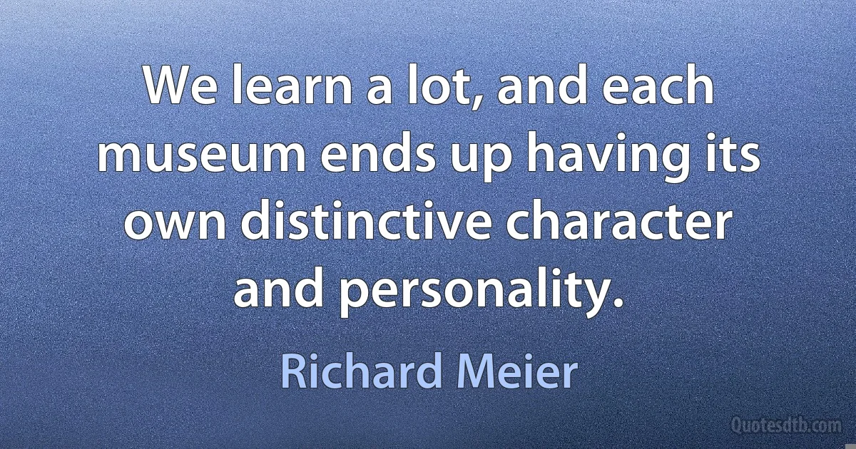 We learn a lot, and each museum ends up having its own distinctive character and personality. (Richard Meier)