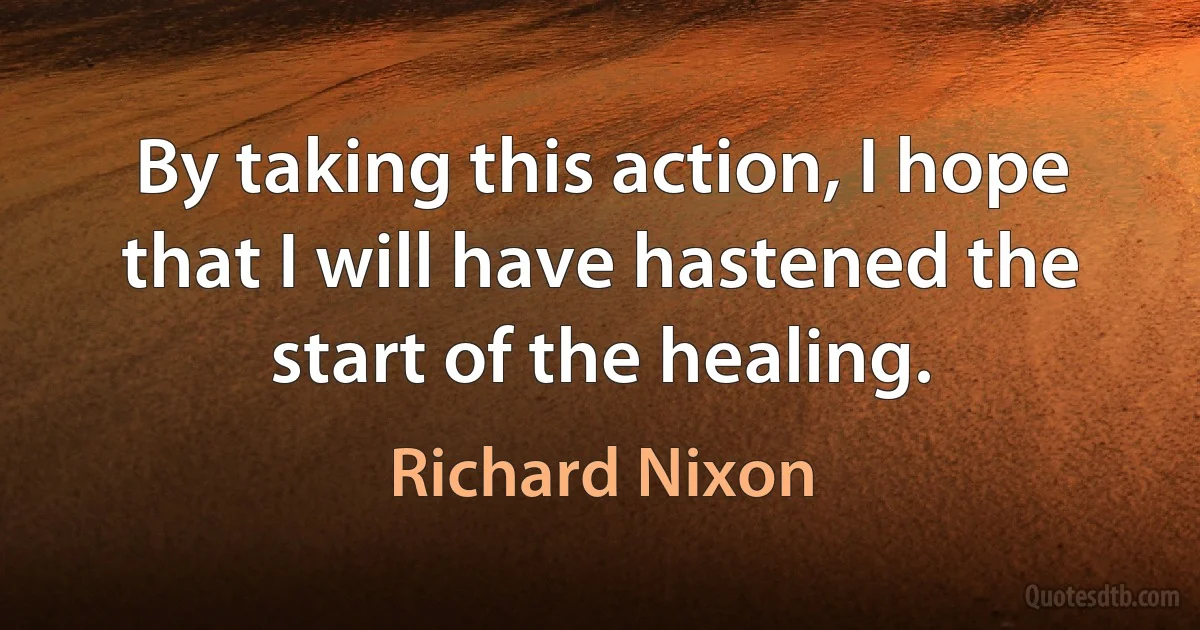 By taking this action, I hope that I will have hastened the start of the healing. (Richard Nixon)