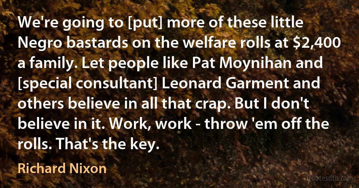 We're going to [put] more of these little Negro bastards on the welfare rolls at $2,400 a family. Let people like Pat Moynihan and [special consultant] Leonard Garment and others believe in all that crap. But I don't believe in it. Work, work - throw 'em off the rolls. That's the key. (Richard Nixon)