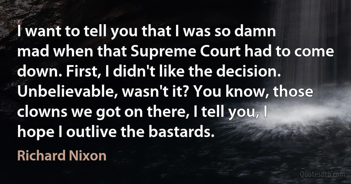 I want to tell you that I was so damn mad when that Supreme Court had to come down. First, I didn't like the decision. Unbelievable, wasn't it? You know, those clowns we got on there, I tell you, I hope I outlive the bastards. (Richard Nixon)