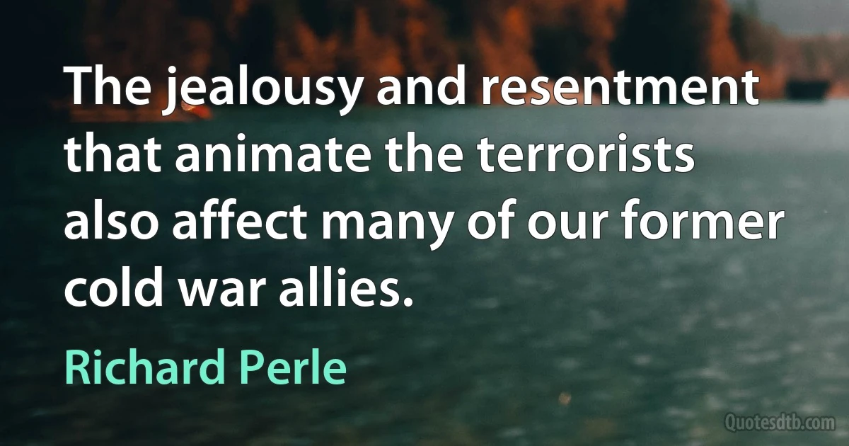 The jealousy and resentment that animate the terrorists also affect many of our former cold war allies. (Richard Perle)