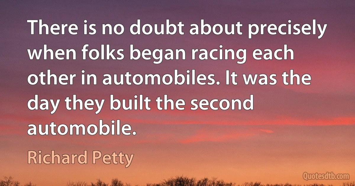 There is no doubt about precisely when folks began racing each other in automobiles. It was the day they built the second automobile. (Richard Petty)