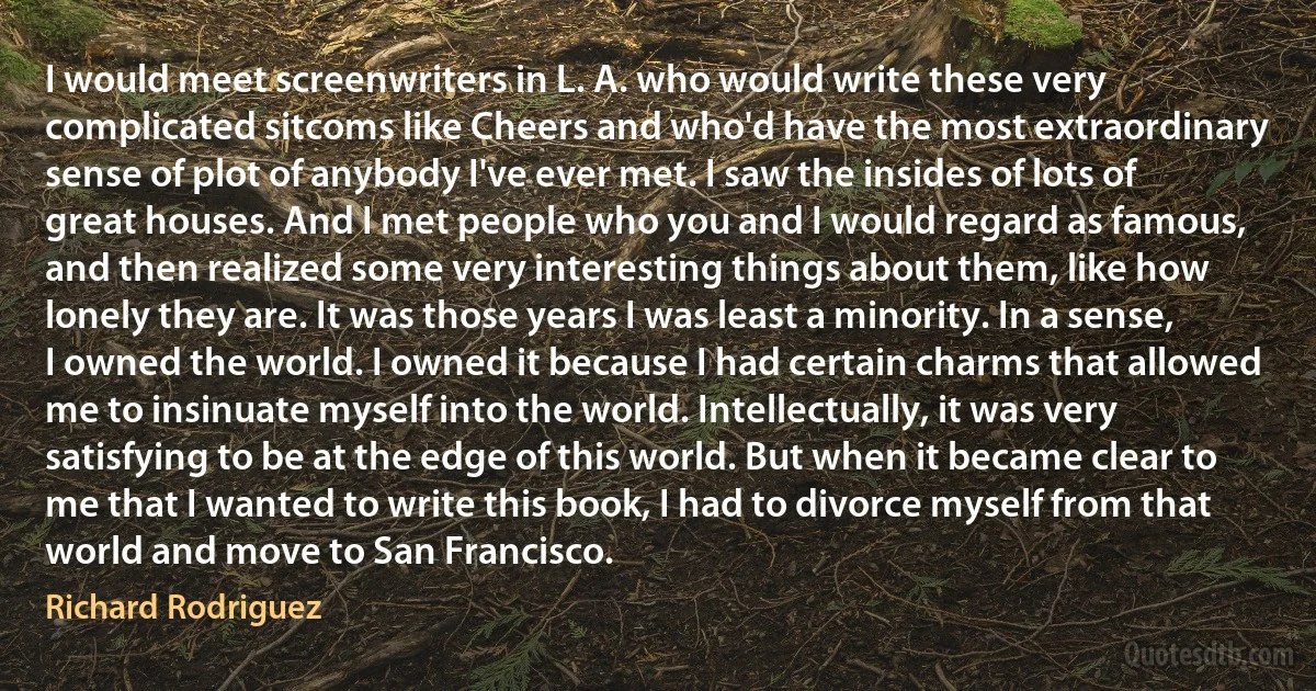 I would meet screenwriters in L. A. who would write these very complicated sitcoms like Cheers and who'd have the most extraordinary sense of plot of anybody I've ever met. I saw the insides of lots of great houses. And I met people who you and I would regard as famous, and then realized some very interesting things about them, like how lonely they are. It was those years I was least a minority. In a sense, I owned the world. I owned it because I had certain charms that allowed me to insinuate myself into the world. Intellectually, it was very satisfying to be at the edge of this world. But when it became clear to me that I wanted to write this book, I had to divorce myself from that world and move to San Francisco. (Richard Rodriguez)