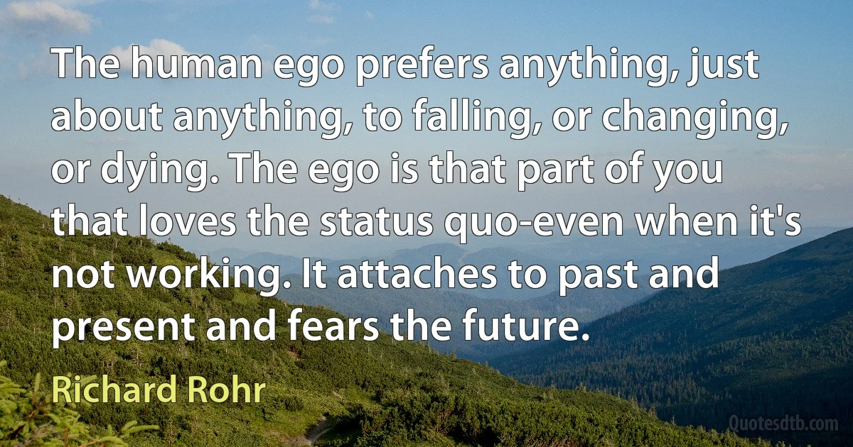 The human ego prefers anything, just about anything, to falling, or changing, or dying. The ego is that part of you that loves the status quo-even when it's not working. It attaches to past and present and fears the future. (Richard Rohr)