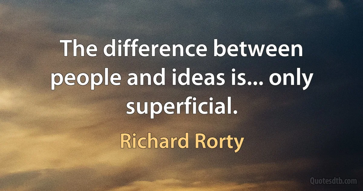 The difference between people and ideas is... only superficial. (Richard Rorty)