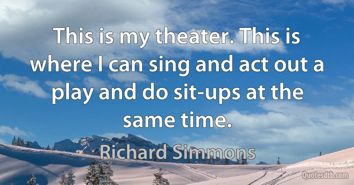 This is my theater. This is where I can sing and act out a play and do sit-ups at the same time. (Richard Simmons)