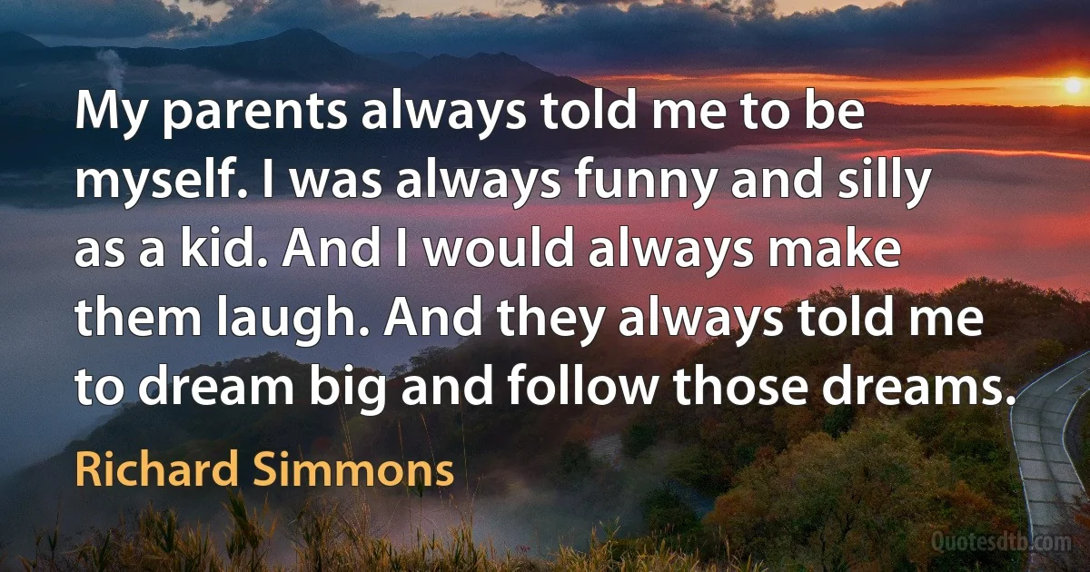 My parents always told me to be myself. I was always funny and silly as a kid. And I would always make them laugh. And they always told me to dream big and follow those dreams. (Richard Simmons)