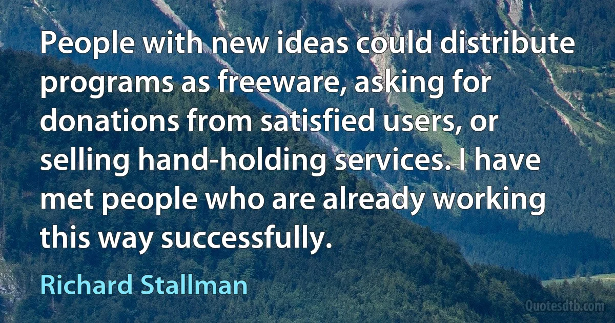 People with new ideas could distribute programs as freeware, asking for donations from satisfied users, or selling hand-holding services. I have met people who are already working this way successfully. (Richard Stallman)