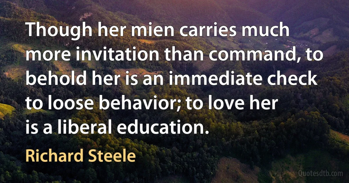 Though her mien carries much more invitation than command, to behold her is an immediate check to loose behavior; to love her is a liberal education. (Richard Steele)