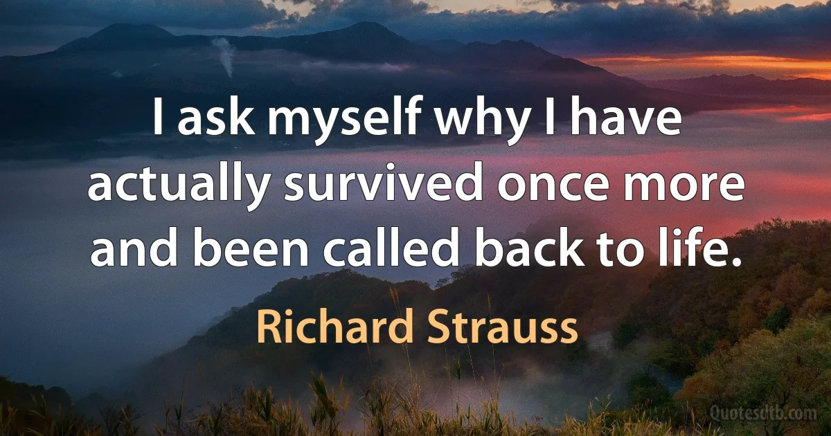 I ask myself why I have actually survived once more and been called back to life. (Richard Strauss)