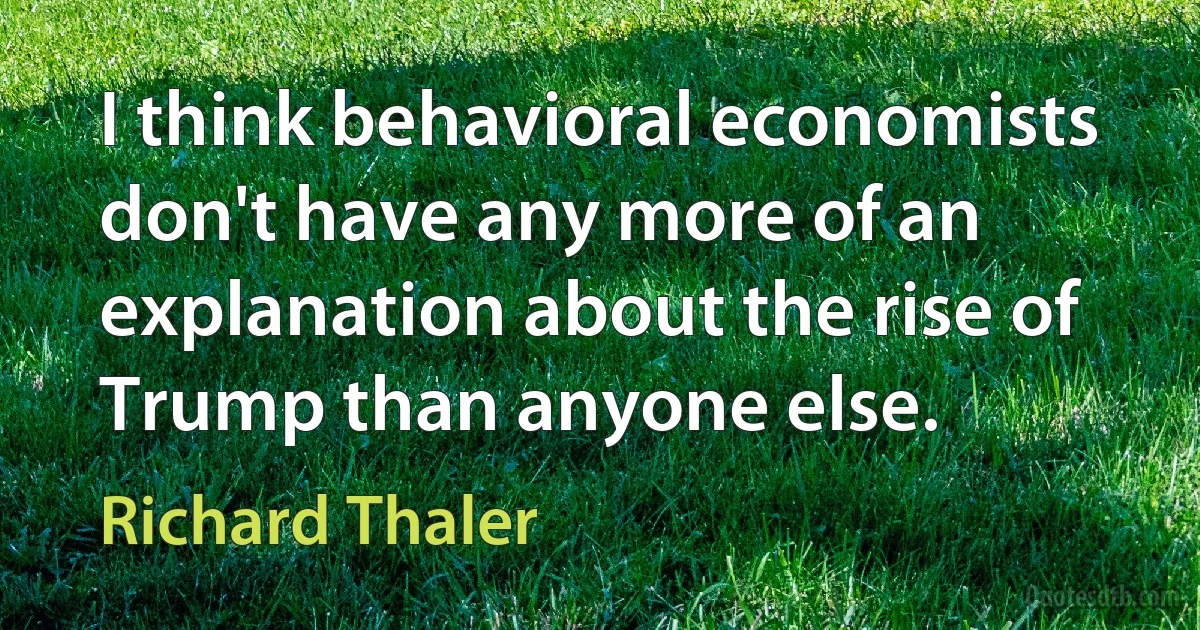 I think behavioral economists don't have any more of an explanation about the rise of Trump than anyone else. (Richard Thaler)