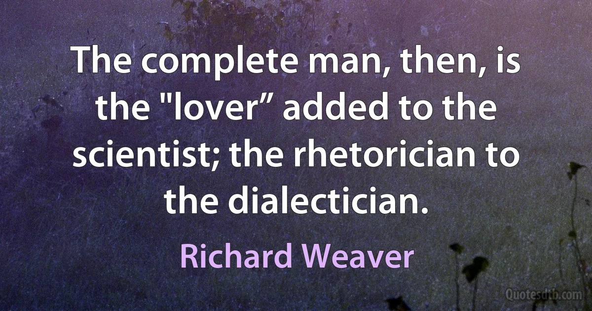 The complete man, then, is the "lover” added to the scientist; the rhetorician to the dialectician. (Richard Weaver)