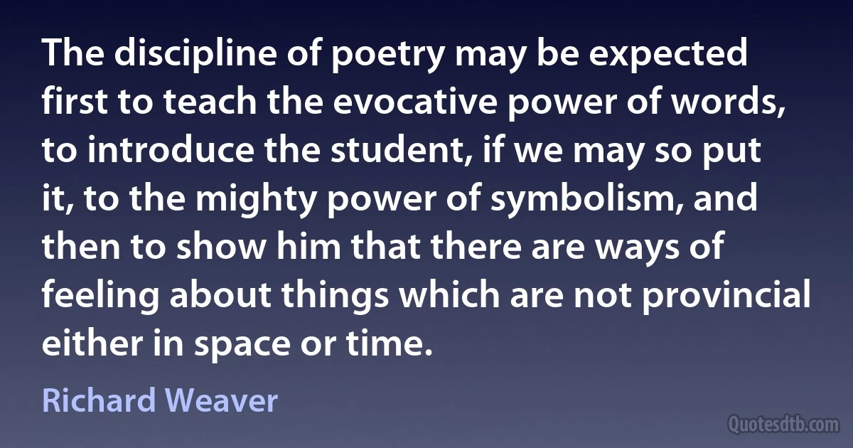 The discipline of poetry may be expected first to teach the evocative power of words, to introduce the student, if we may so put it, to the mighty power of symbolism, and then to show him that there are ways of feeling about things which are not provincial either in space or time. (Richard Weaver)