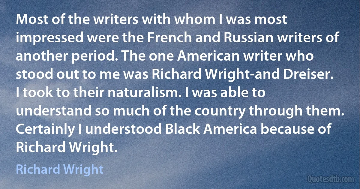 Most of the writers with whom I was most impressed were the French and Russian writers of another period. The one American writer who stood out to me was Richard Wright-and Dreiser. I took to their naturalism. I was able to understand so much of the country through them. Certainly I understood Black America because of Richard Wright. (Richard Wright)