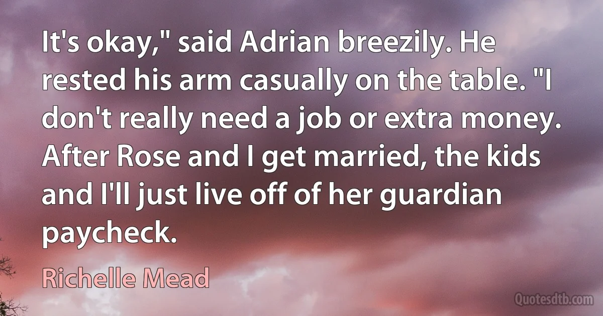 It's okay," said Adrian breezily. He rested his arm casually on the table. "I don't really need a job or extra money. After Rose and I get married, the kids and I'll just live off of her guardian paycheck. (Richelle Mead)