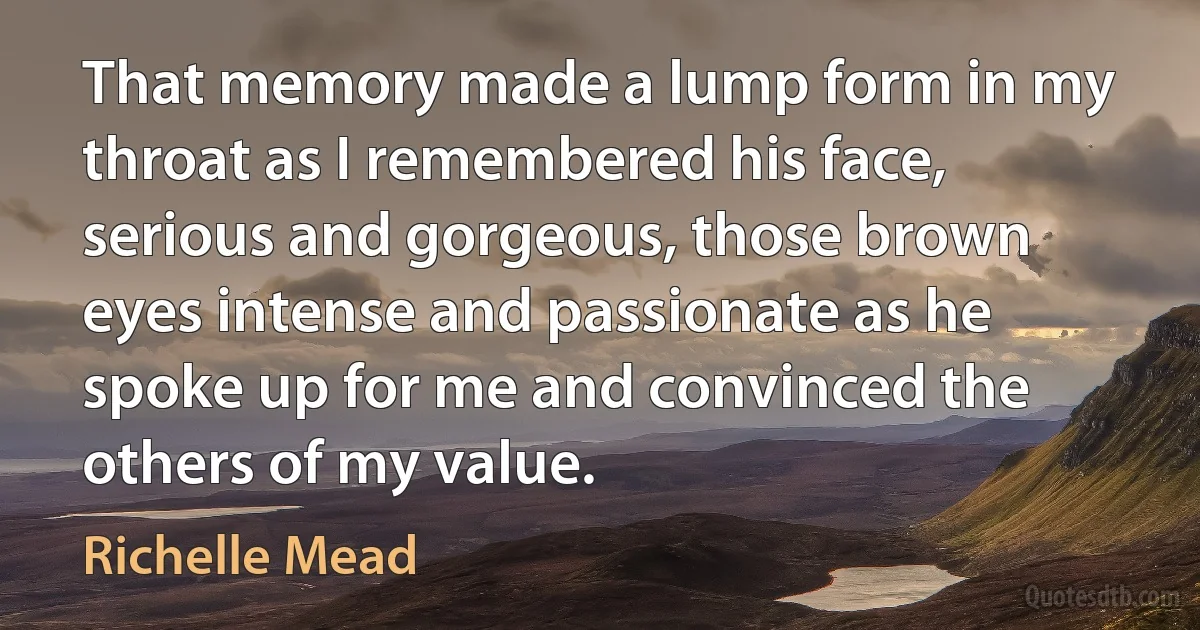 That memory made a lump form in my throat as I remembered his face, serious and gorgeous, those brown eyes intense and passionate as he spoke up for me and convinced the others of my value. (Richelle Mead)