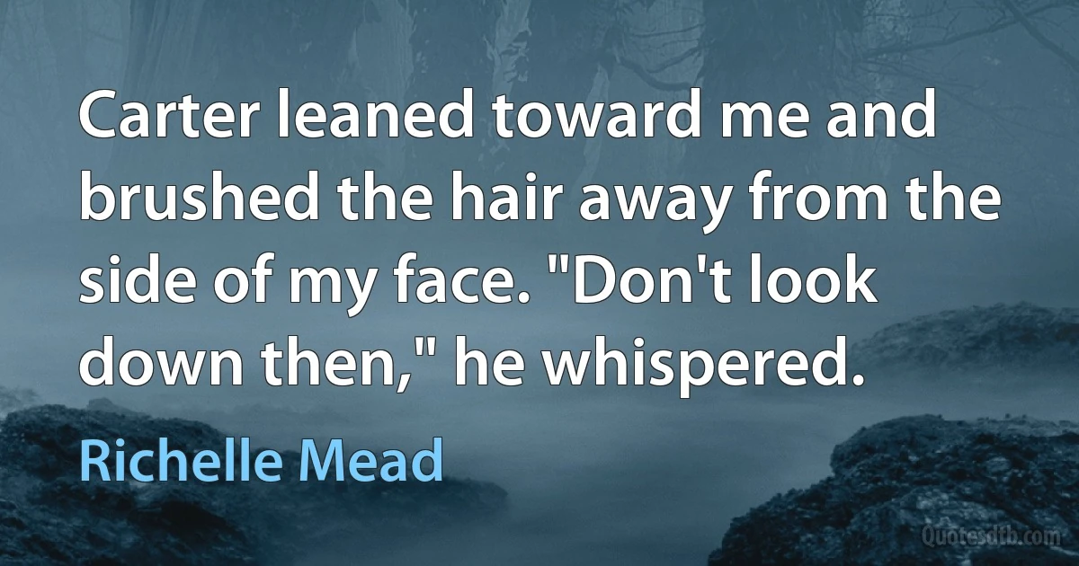 Carter leaned toward me and brushed the hair away from the side of my face. "Don't look down then," he whispered. (Richelle Mead)