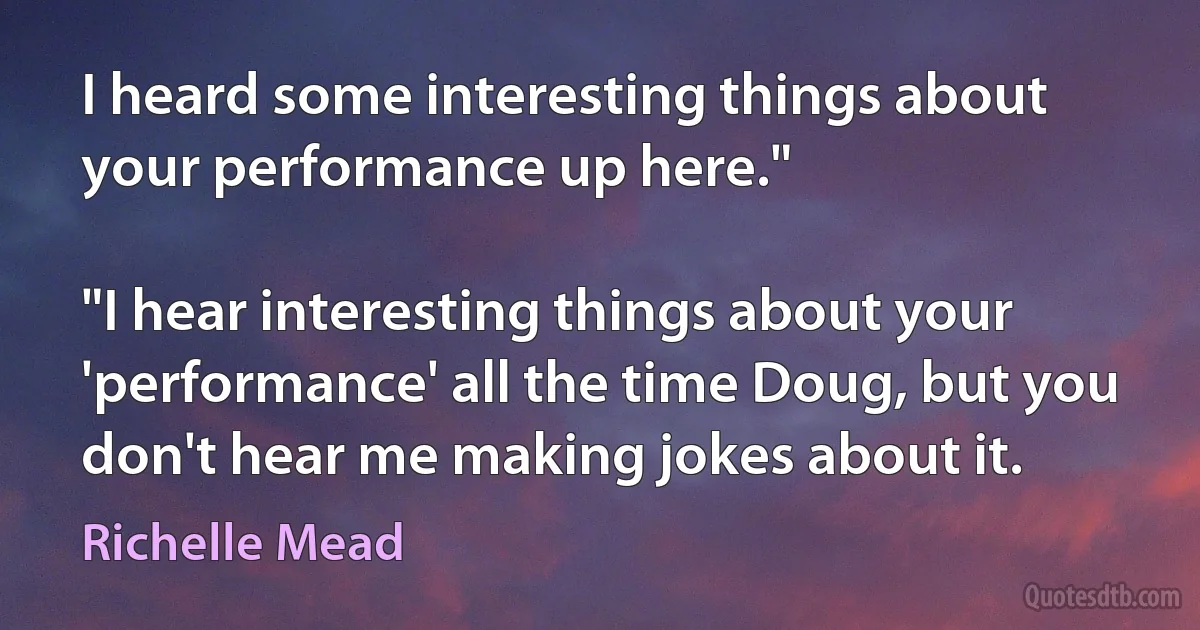 I heard some interesting things about your performance up here."

"I hear interesting things about your 'performance' all the time Doug, but you don't hear me making jokes about it. (Richelle Mead)