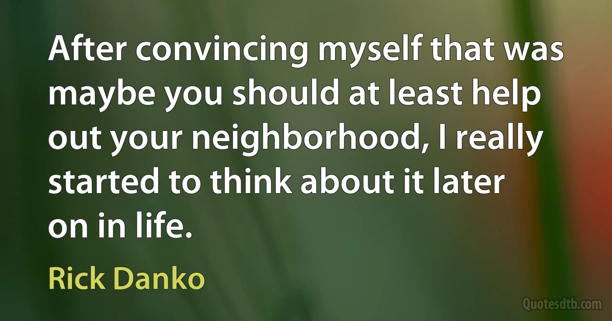 After convincing myself that was maybe you should at least help out your neighborhood, I really started to think about it later on in life. (Rick Danko)