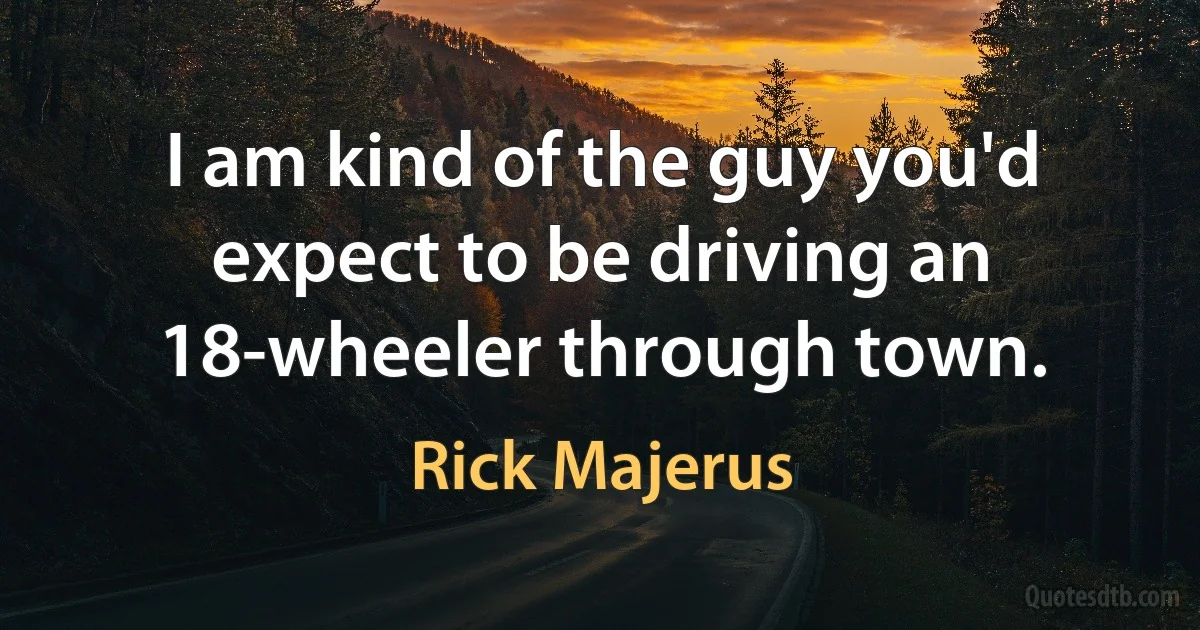 I am kind of the guy you'd expect to be driving an 18-wheeler through town. (Rick Majerus)