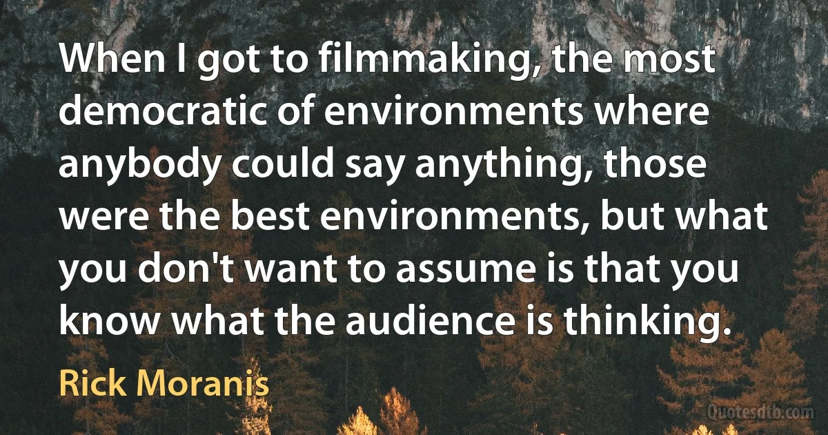 When I got to filmmaking, the most democratic of environments where anybody could say anything, those were the best environments, but what you don't want to assume is that you know what the audience is thinking. (Rick Moranis)