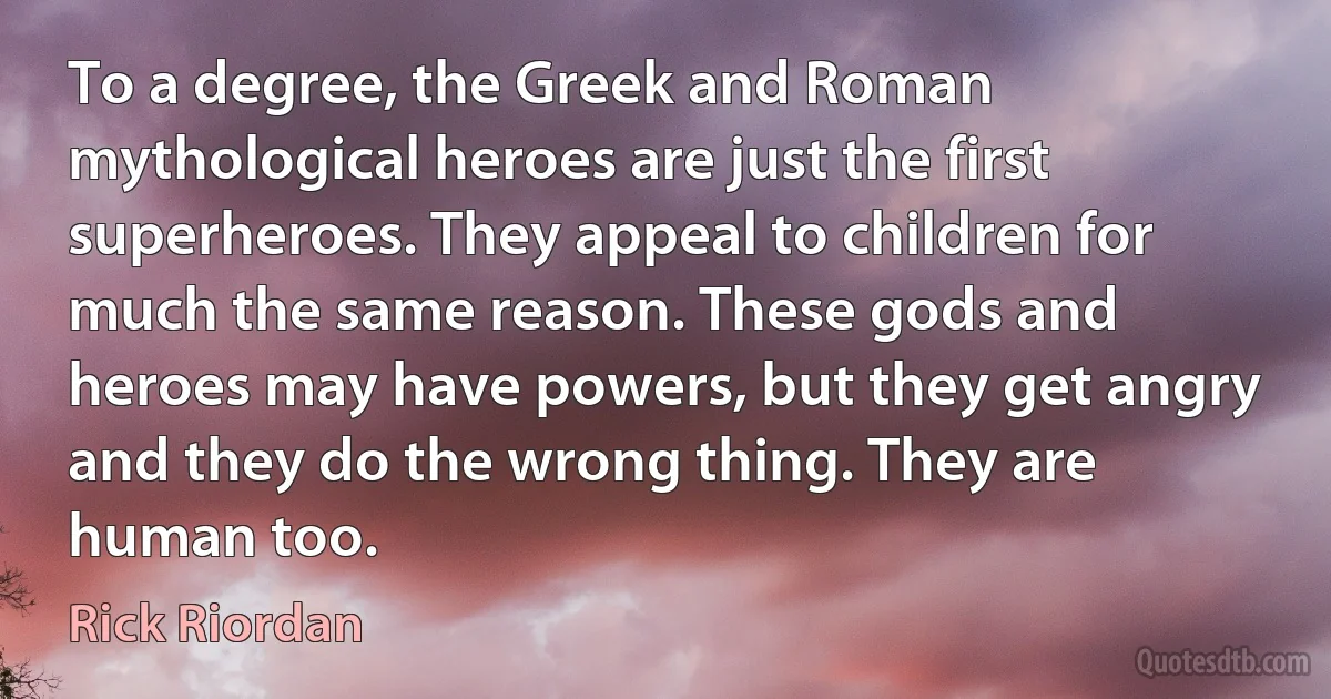 To a degree, the Greek and Roman mythological heroes are just the first superheroes. They appeal to children for much the same reason. These gods and heroes may have powers, but they get angry and they do the wrong thing. They are human too. (Rick Riordan)