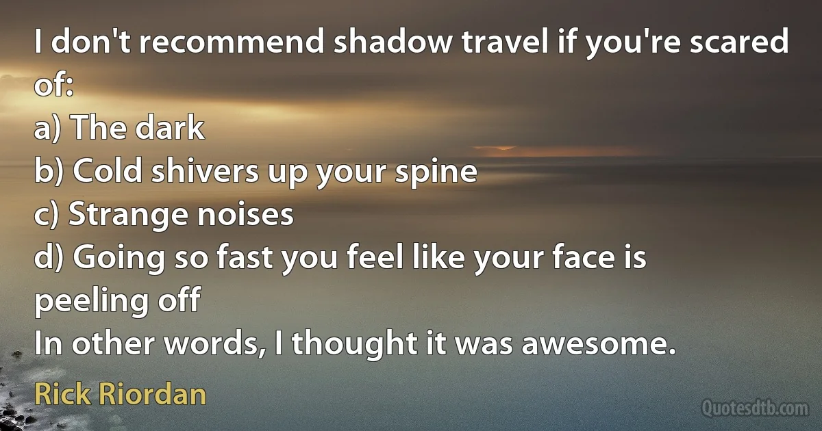 I don't recommend shadow travel if you're scared of:
a) The dark
b) Cold shivers up your spine
c) Strange noises
d) Going so fast you feel like your face is peeling off
In other words, I thought it was awesome. (Rick Riordan)