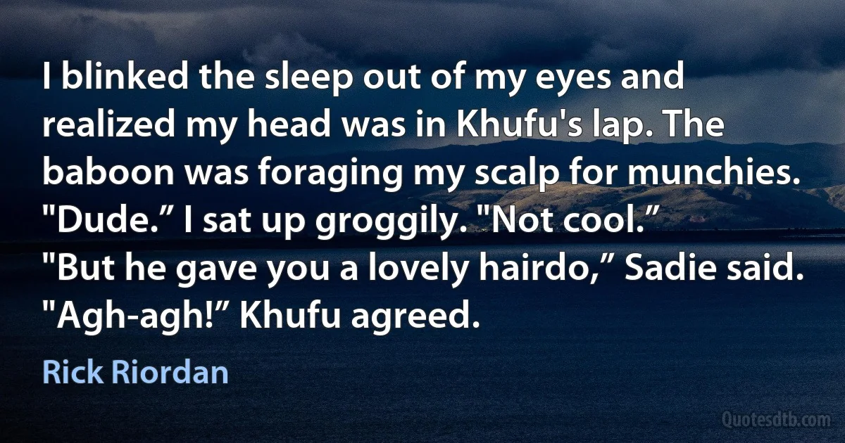 I blinked the sleep out of my eyes and realized my head was in Khufu's lap. The baboon was foraging my scalp for munchies.
"Dude.” I sat up groggily. "Not cool.”
"But he gave you a lovely hairdo,” Sadie said.
"Agh-agh!” Khufu agreed. (Rick Riordan)