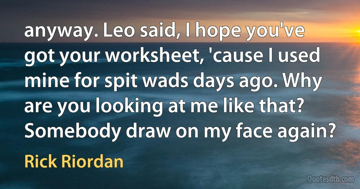 anyway. Leo said, I hope you've got your worksheet, 'cause I used mine for spit wads days ago. Why are you looking at me like that? Somebody draw on my face again? (Rick Riordan)