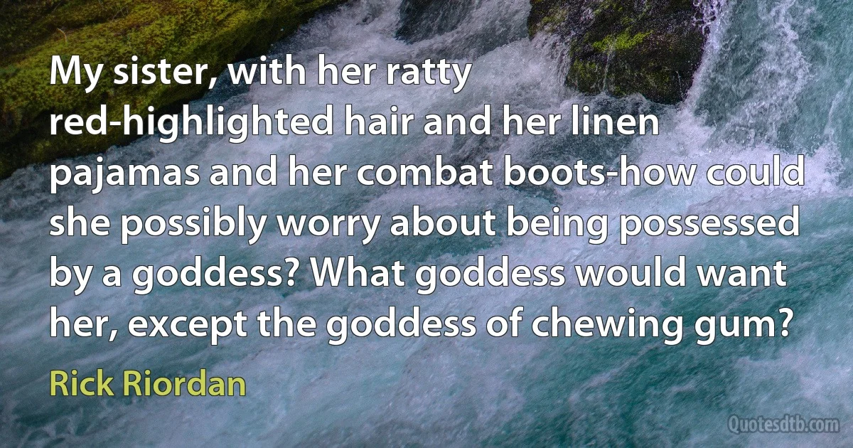 My sister, with her ratty red-highlighted hair and her linen pajamas and her combat boots-how could she possibly worry about being possessed by a goddess? What goddess would want her, except the goddess of chewing gum? (Rick Riordan)