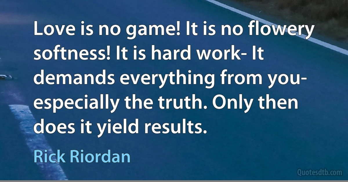 Love is no game! It is no flowery softness! It is hard work- It demands everything from you- especially the truth. Only then does it yield results. (Rick Riordan)