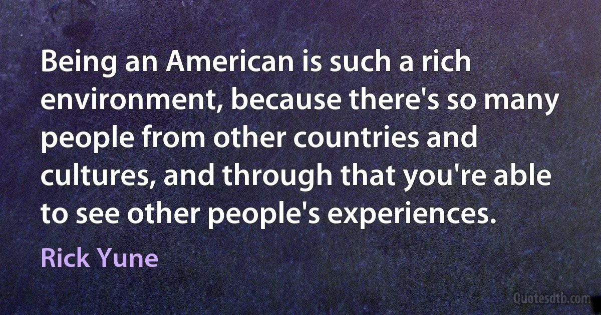 Being an American is such a rich environment, because there's so many people from other countries and cultures, and through that you're able to see other people's experiences. (Rick Yune)