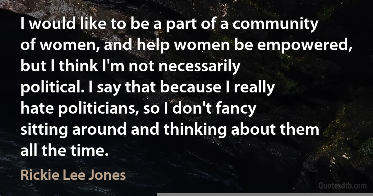 I would like to be a part of a community of women, and help women be empowered, but I think I'm not necessarily political. I say that because I really hate politicians, so I don't fancy sitting around and thinking about them all the time. (Rickie Lee Jones)