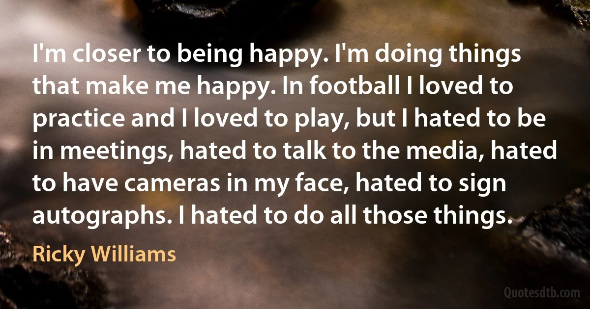 I'm closer to being happy. I'm doing things that make me happy. In football I loved to practice and I loved to play, but I hated to be in meetings, hated to talk to the media, hated to have cameras in my face, hated to sign autographs. I hated to do all those things. (Ricky Williams)