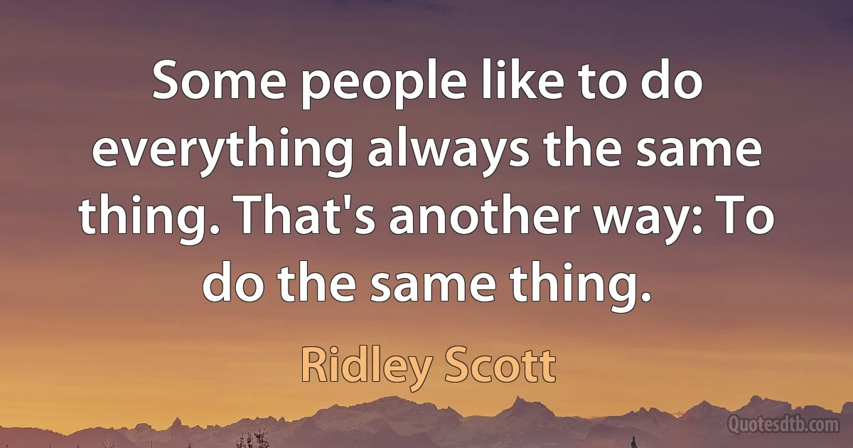 Some people like to do everything always the same thing. That's another way: To do the same thing. (Ridley Scott)