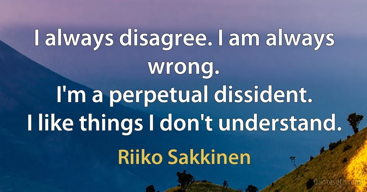 I always disagree. I am always wrong.
I'm a perpetual dissident.
I like things I don't understand. (Riiko Sakkinen)