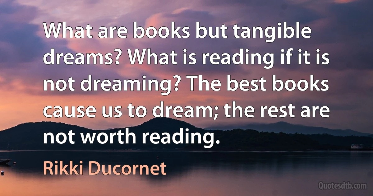 What are books but tangible dreams? What is reading if it is not dreaming? The best books cause us to dream; the rest are not worth reading. (Rikki Ducornet)