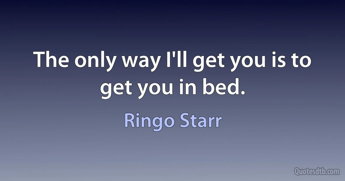 The only way I'll get you is to get you in bed. (Ringo Starr)