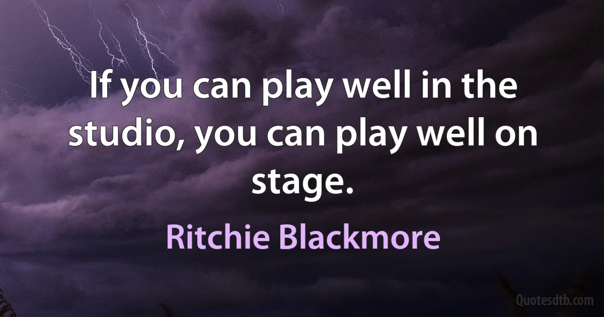 If you can play well in the studio, you can play well on stage. (Ritchie Blackmore)