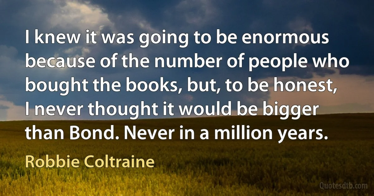 I knew it was going to be enormous because of the number of people who bought the books, but, to be honest, I never thought it would be bigger than Bond. Never in a million years. (Robbie Coltraine)