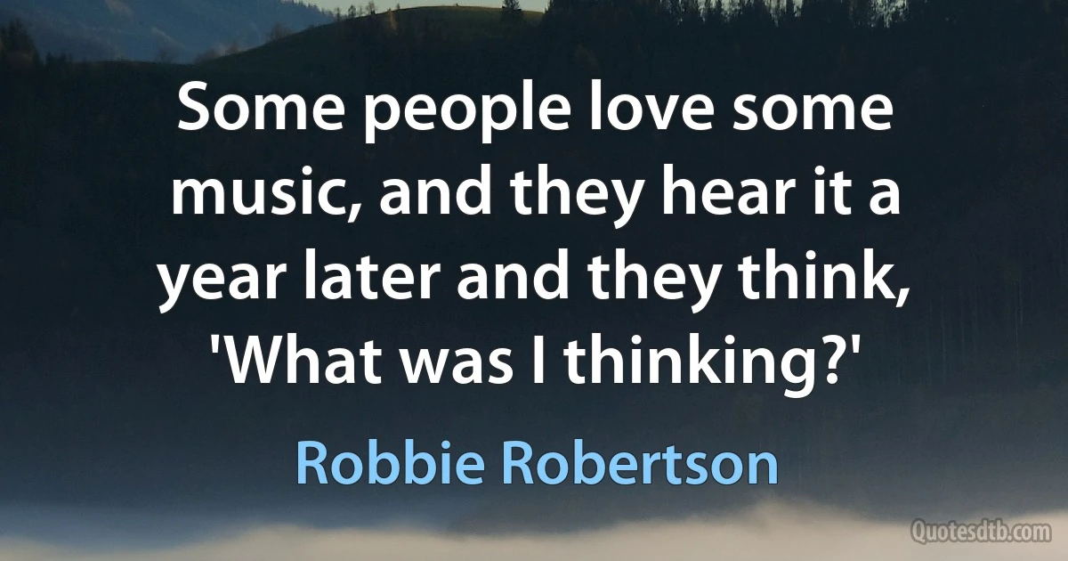 Some people love some music, and they hear it a year later and they think, 'What was I thinking?' (Robbie Robertson)