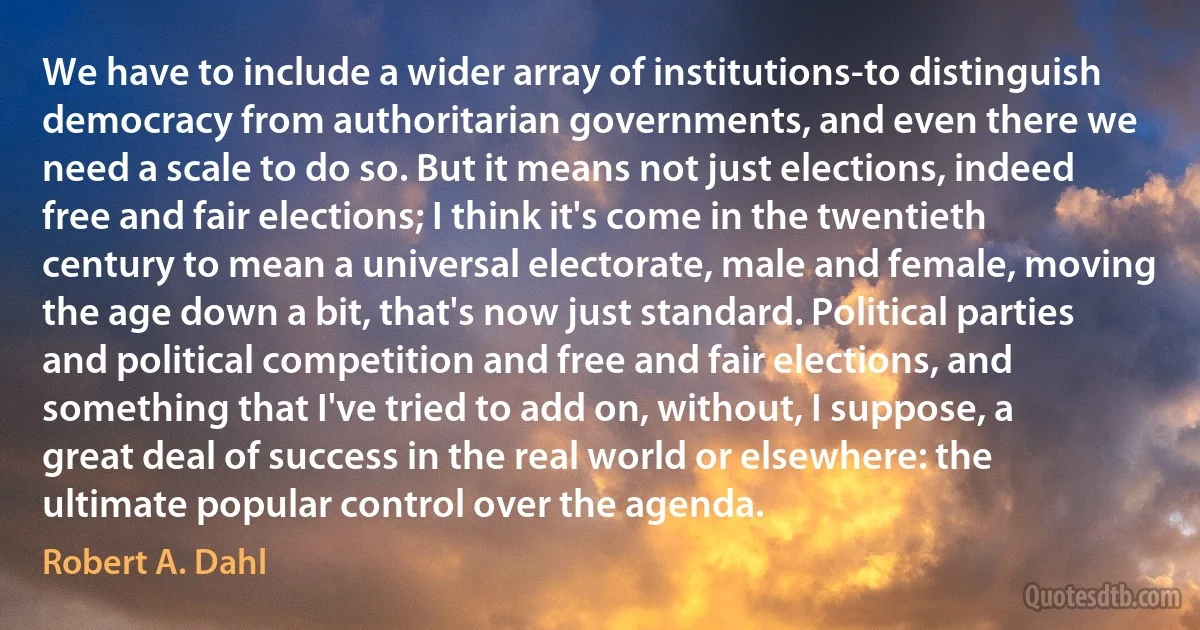 We have to include a wider array of institutions-to distinguish democracy from authoritarian governments, and even there we need a scale to do so. But it means not just elections, indeed free and fair elections; I think it's come in the twentieth century to mean a universal electorate, male and female, moving the age down a bit, that's now just standard. Political parties and political competition and free and fair elections, and something that I've tried to add on, without, I suppose, a great deal of success in the real world or elsewhere: the ultimate popular control over the agenda. (Robert A. Dahl)