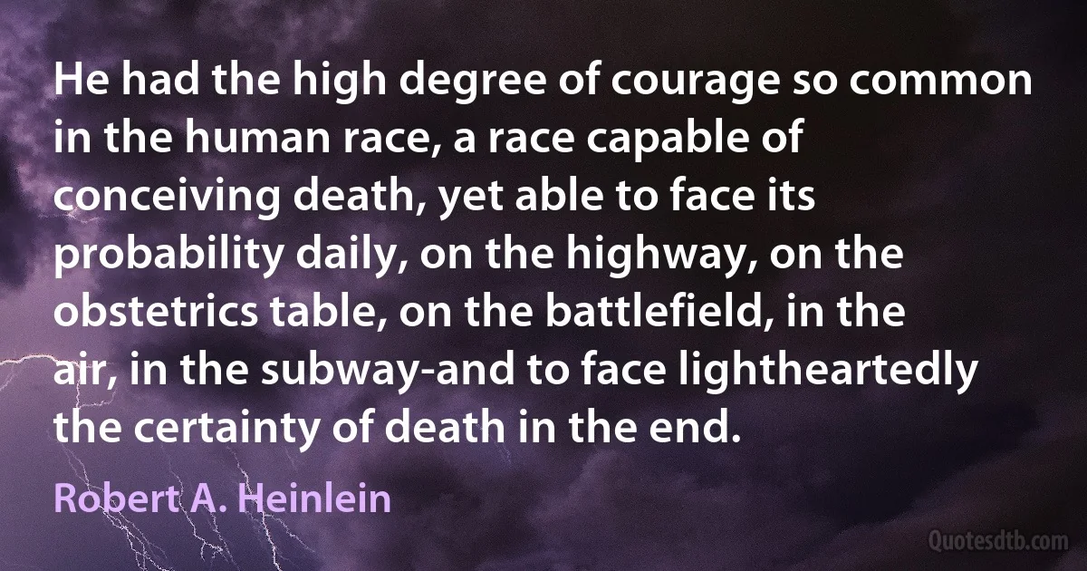 He had the high degree of courage so common in the human race, a race capable of conceiving death, yet able to face its probability daily, on the highway, on the obstetrics table, on the battlefield, in the air, in the subway-and to face lightheartedly the certainty of death in the end. (Robert A. Heinlein)