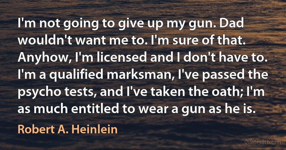 I'm not going to give up my gun. Dad wouldn't want me to. I'm sure of that. Anyhow, I'm licensed and I don't have to. I'm a qualified marksman, I've passed the psycho tests, and I've taken the oath; I'm as much entitled to wear a gun as he is. (Robert A. Heinlein)